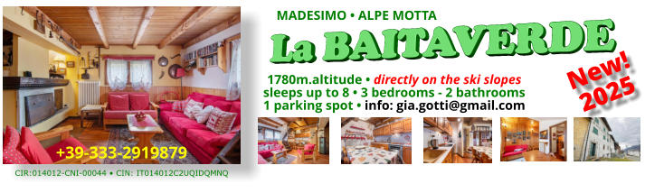 La BAITAVERDE 1780m.altitude • directly on the ski slopes sleeps up to 8 • 3 bedrooms - 2 bathrooms 1 parking spot • info: gia.gotti@gmail.com New! 2025 MADESIMO • ALPE MOTTA +39-333-2919879 CIR:014012-CNI-00044 • CIN: IT014012C2UQIDQMNQ